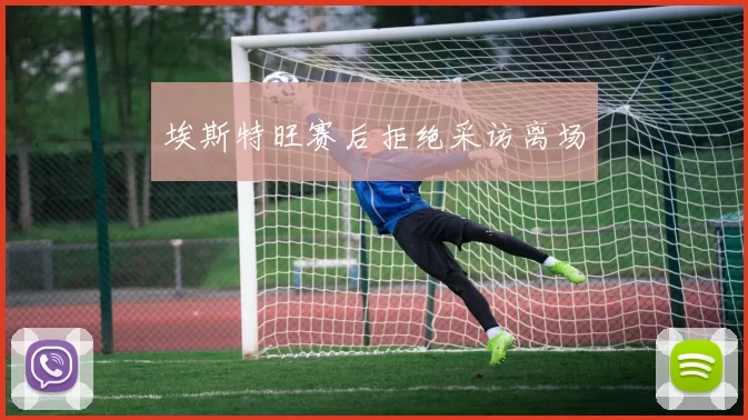 埃斯特旺赛后拒绝采访离场