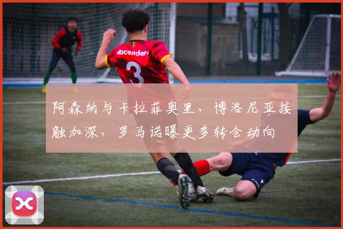 阿森纳与卡拉菲奥里、博洛尼亚接触加深，罗马诺曝更多转会动向