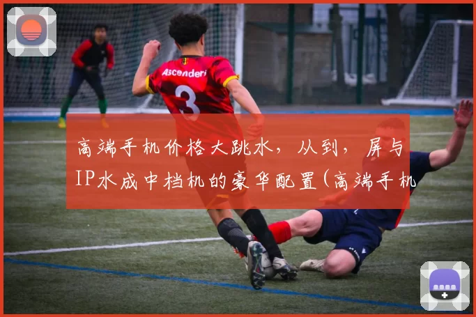 高端手机价格大跳水，从到，屏与IP水成中档机的豪华配置(高端手机大比拼)