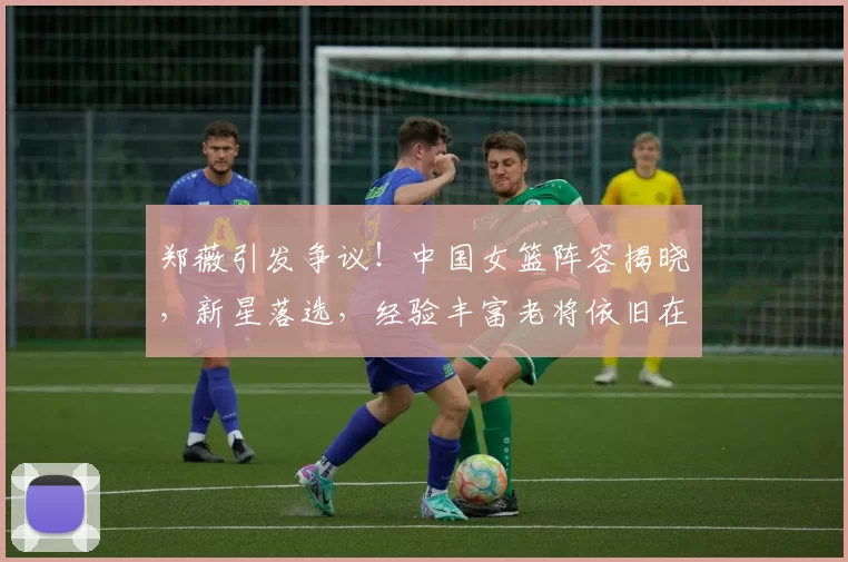 郑薇引发争议！中国女篮阵容揭晓，新星落选，经验丰富老将依旧在列