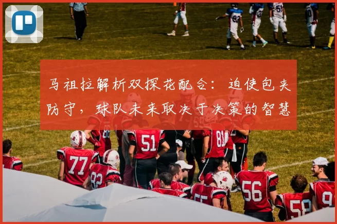 马祖拉解析双探花配合：迫使包夹防守，球队未来取决于决策的智慧