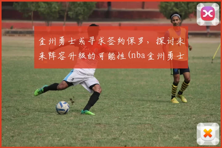金州勇士或寻求签约保罗，探讨未来阵容升级的可能性(nba金州勇士官网)