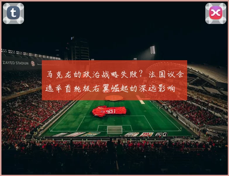 马克龙的政治战略失败？法国议会选举首轮极右翼崛起的深远影响
